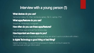 Interview with a young person (1)
What devices do you use?
Samsung Galaxy S5, iPad, Samsung galaxy Tab 3, Laptop, PS4
What apps/features do you use?
Snapchat, WhatsApp, Instagram
How often do you use these apps/features?
I use all three apps at least five times a day
How important are these apps to you?
These apps are very important because they are what I use to socialise with others
Is digital Technology a good thing or bad thing?
Digital technology is a good thing because it makes it so much easier to
communicate and get information
 