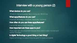 Interview with a young person (2)
What devices do you use?
iPhone 6, Samsung galaxy Tab 3, Computer, XBOX One
What apps/features do you use?
Snapchat, WhatsApp, Instagram, Periscope, Facebook
How often do you use these apps/features?
I use all the apps at lease everyday
How important are these apps to you?
These apps are very important because they make it easier to send and
receive messages.
Is digital Technology a good thing or bad thing?
Digital technology is a good thing because it is easily accessible.
 