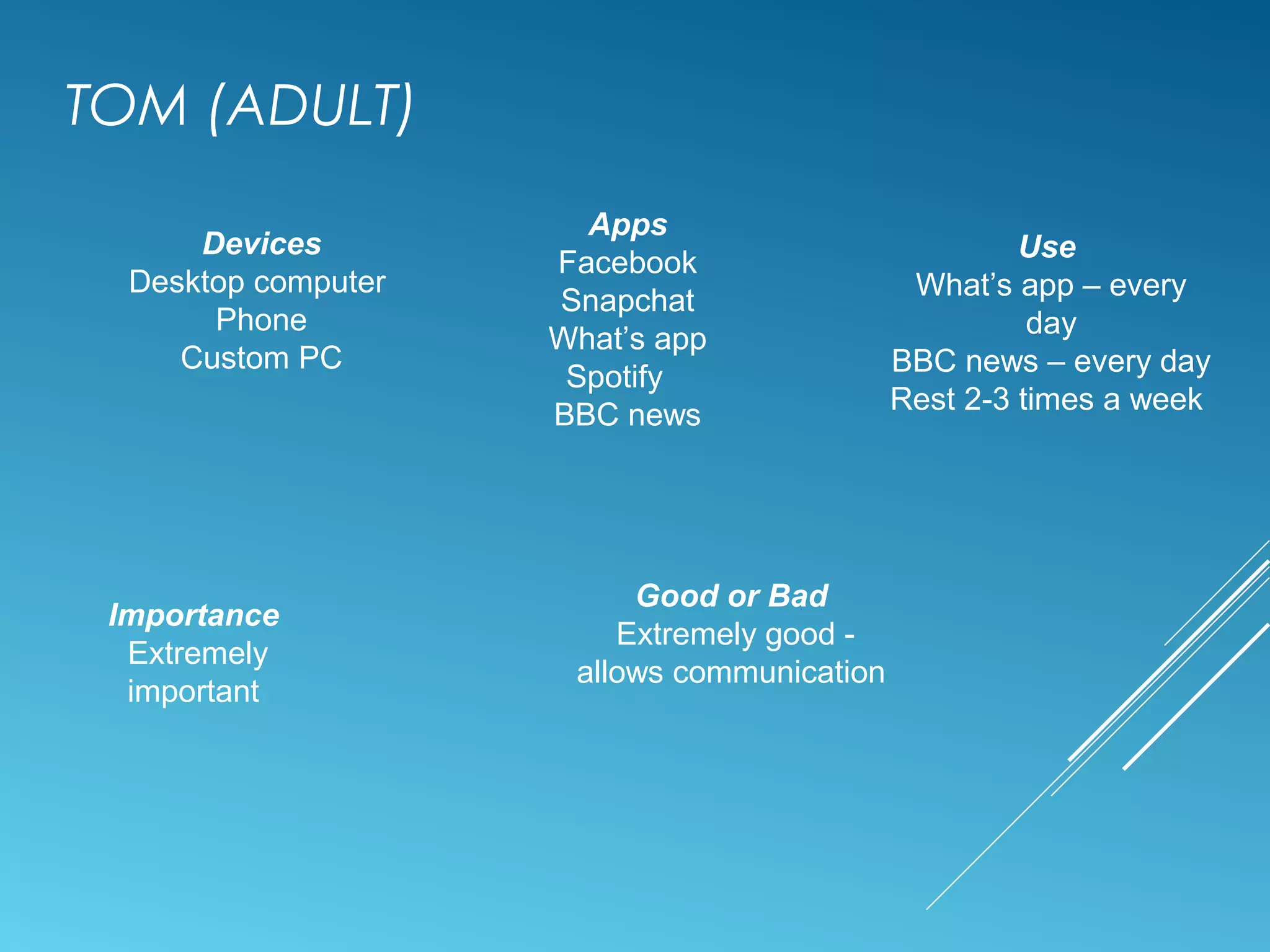 TOM (ADULT)
Devices
Desktop computer
Phone
Custom PC
Apps
Facebook
Snapchat
What’s app
Spotify
BBC news
Use
What’s app – every
day
BBC news – every day
Rest 2-3 times a week
Importance
Extremely
important
Good or Bad
Extremely good -
allows communication
 