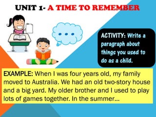 UNIT 1- A TIME TO REMEMBER
ACTIVITY: Write a
paragraph about
things you used to
do as a child.
EXAMPLE: When I was four years old, my family
moved to Australia. We had an old two-story house
and a big yard. My older brother and I used to play
lots of games together. In the summer…
…
 