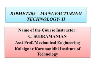 B19MET402 – MANUFACTURING
TECHNOLOGY- II
Name of the Course Instructor:
C. SUBRAMANIAN
Asst Prof./Mechanical Engineering
Kalaignar Karunanidhi Institute of
Technology
 