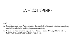 LA – 204 LPMPP
UNIT 1
(a) Regulations and Legal Aspects Codes, Standards, Bye laws and planning regulations
applicable to building and landscape development.
(b) The role of statutory and regulatory bodies such as the Municipal Corporation,
N.D.M.C, D.D.A and Urban Art commission etc.
 