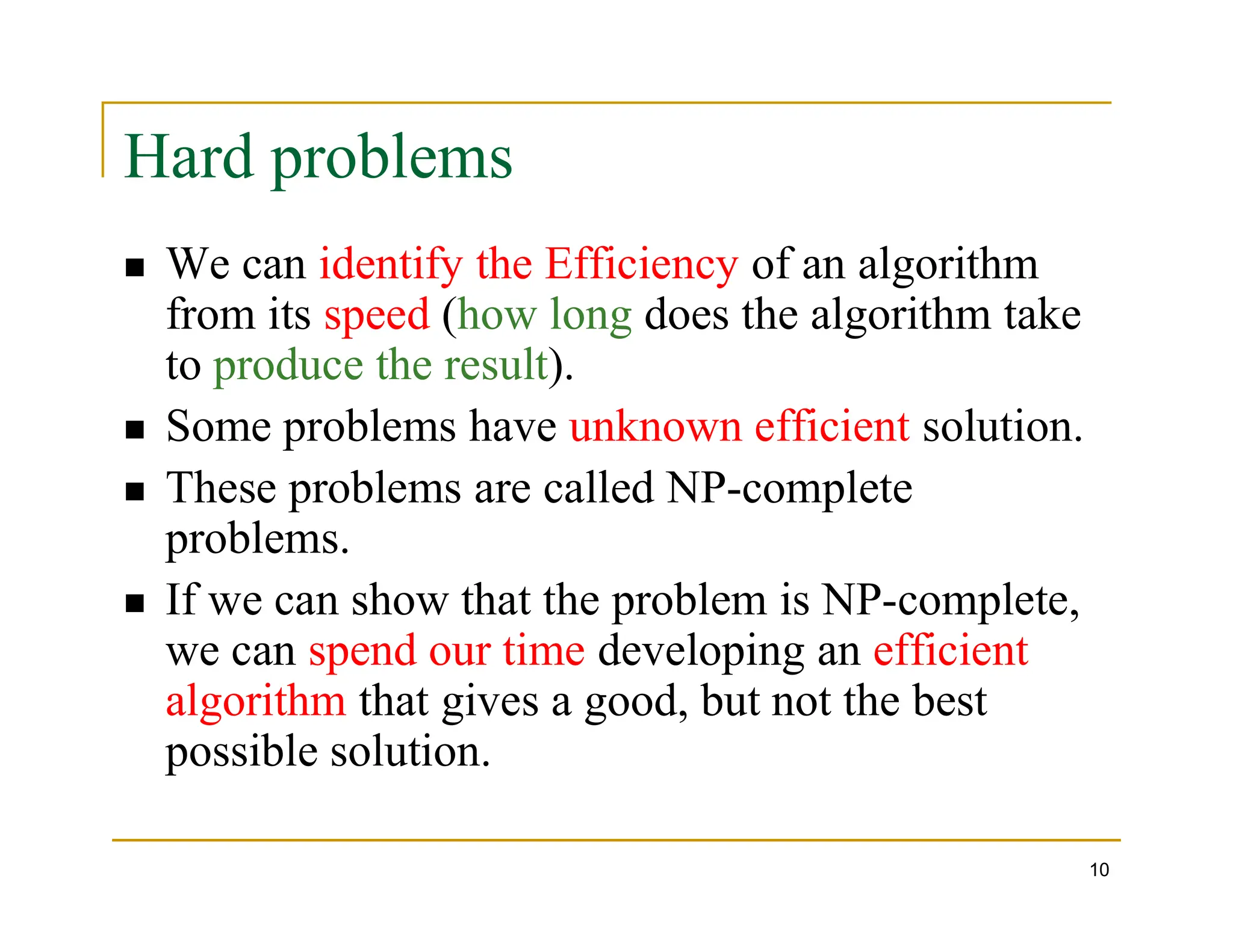Hard problems
 We can identify the Efficiency of an algorithm
from its speed (how long does the algorithm take
to produce the result).
 Some problems have unknown efficient solution.
 These problems are called NP-complete
10
 These problems are called NP-complete
problems.
 If we can show that the problem is NP-complete,
we can spend our time developing an efficient
algorithm that gives a good, but not the best
possible solution.
 