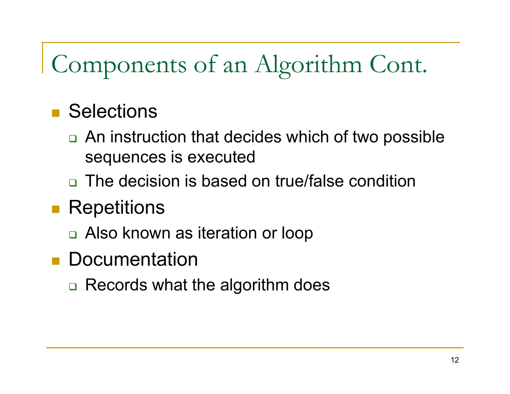 Components of an Algorithm Cont.
 Selections
 An instruction that decides which of two possible
sequences is executed
 The decision is based on true/false condition
Repetitions
12
 Repetitions
 Also known as iteration or loop
 Documentation
 Records what the algorithm does
 