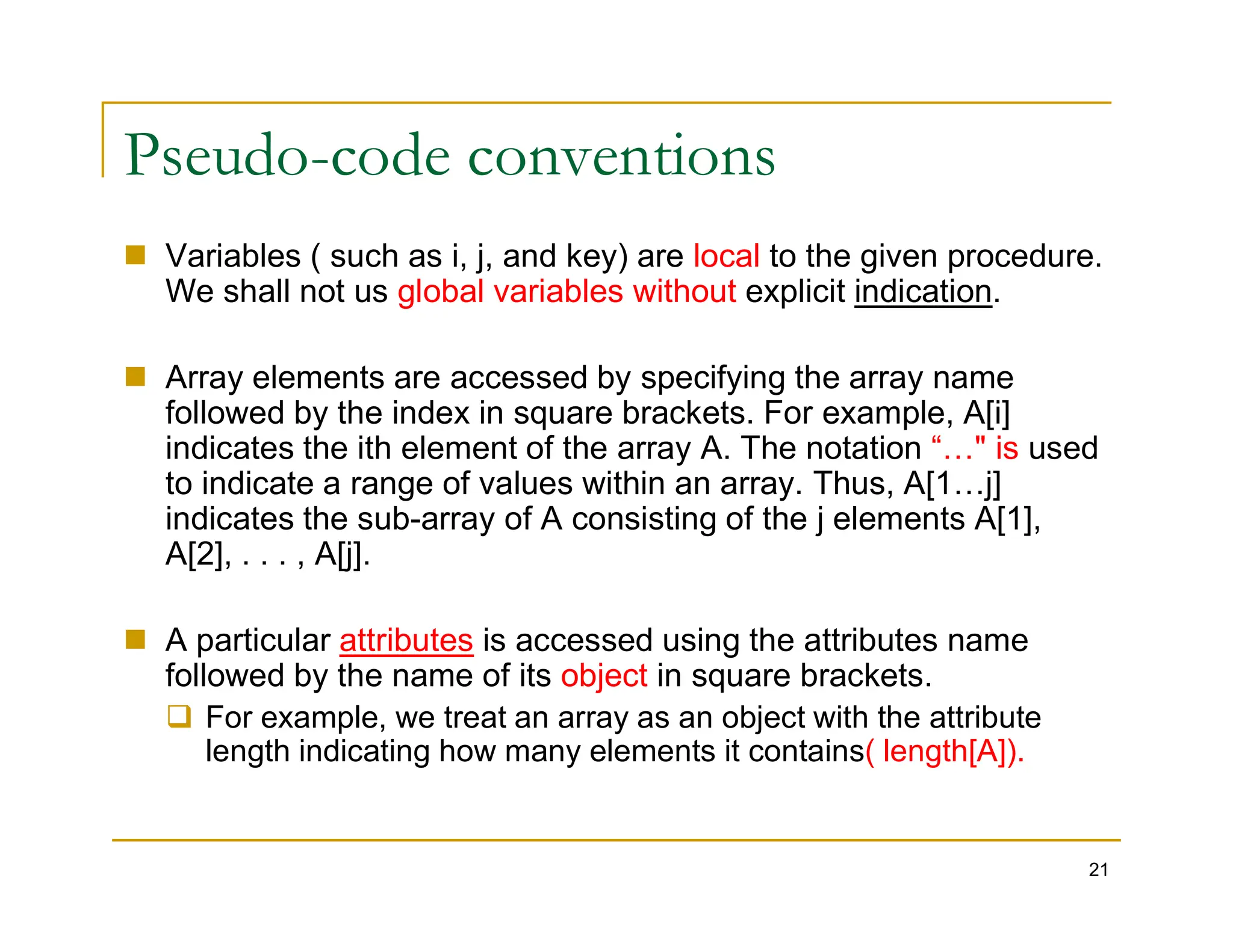 Pseudo-code conventions
 Variables ( such as i, j, and key) are local to the given procedure.
We shall not us global variables without explicit indication.
 Array elements are accessed by specifying the array name
followed by the index in square brackets. For example, A[i]
indicates the ith element of the array A. The notation “…" is used
to indicate a range of values within an array. Thus, A[1…j]
21
to indicate a range of values within an array. Thus, A[1…j]
indicates the sub-array of A consisting of the j elements A[1],
A[2], . . . , A[j].
 A particular attributes is accessed using the attributes name
followed by the name of its object in square brackets.
 For example, we treat an array as an object with the attribute
length indicating how many elements it contains( length[A]).
 