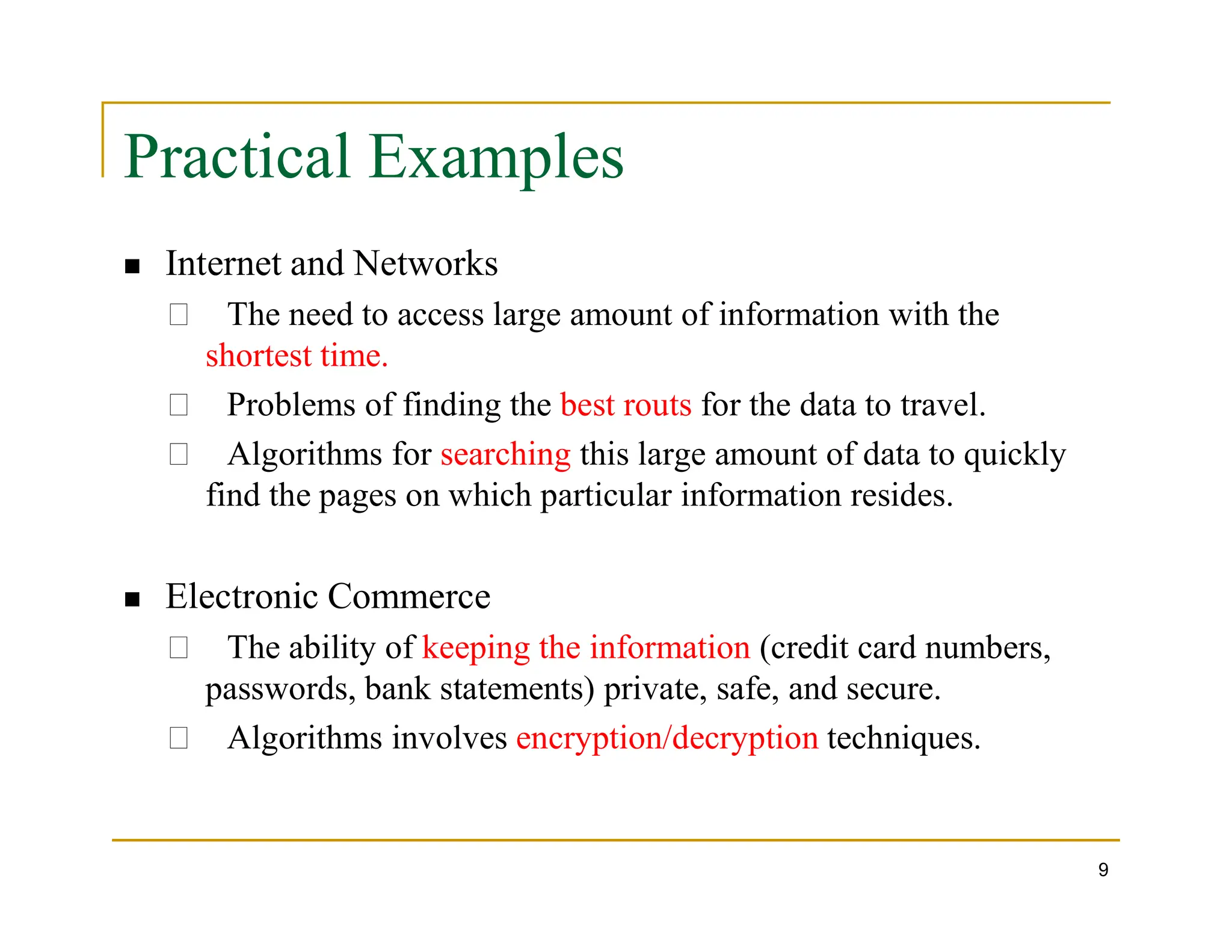 Practical Examples
 Internet and Networks
The need to access large amount of information with the
shortest time.
Problems of finding the best routs for the data to travel.
Algorithms for searching this large amount of data to quickly
find the pages on which particular information resides.
9
find the pages on which particular information resides.
 Electronic Commerce
The ability of keeping the information (credit card numbers,
passwords, bank statements) private, safe, and secure.
Algorithms involves encryption/decryption techniques.
 