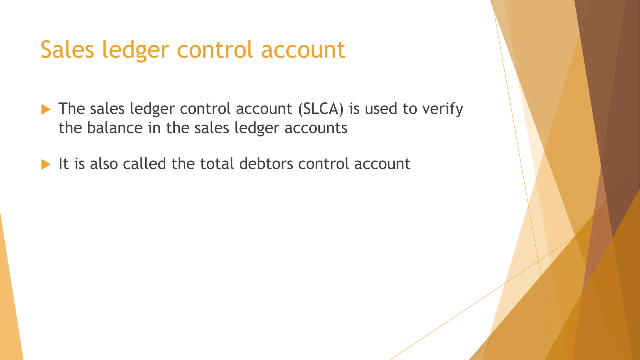 Sales ledger control account
 The sales ledger control account (SLCA) is used to verify
the balance in the sales ledger accounts
 It is also called the total debtors control account
 