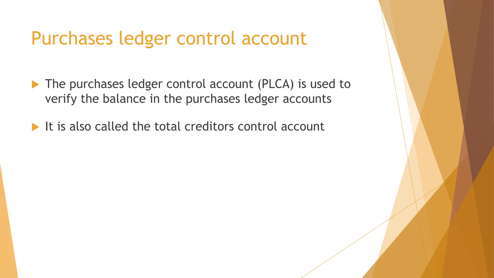 Purchases ledger control account
 The purchases ledger control account (PLCA) is used to
verify the balance in the purchases ledger accounts
 It is also called the total creditors control account
 