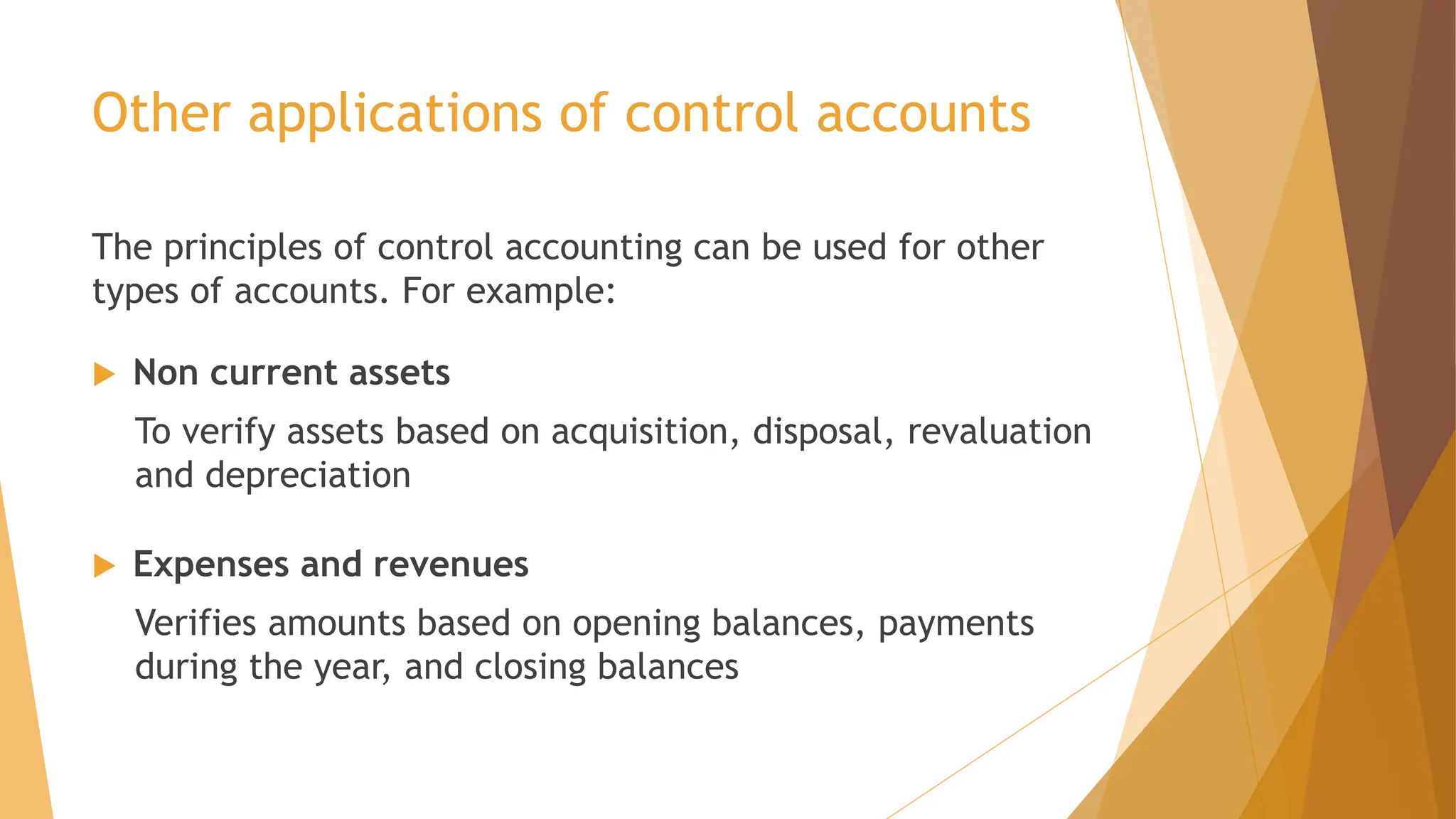 Other applications of control accounts
The principles of control accounting can be used for other
types of accounts. For example:
 Non current assets
To verify assets based on acquisition, disposal, revaluation
and depreciation
 Expenses and revenues
Verifies amounts based on opening balances, payments
during the year, and closing balances
 