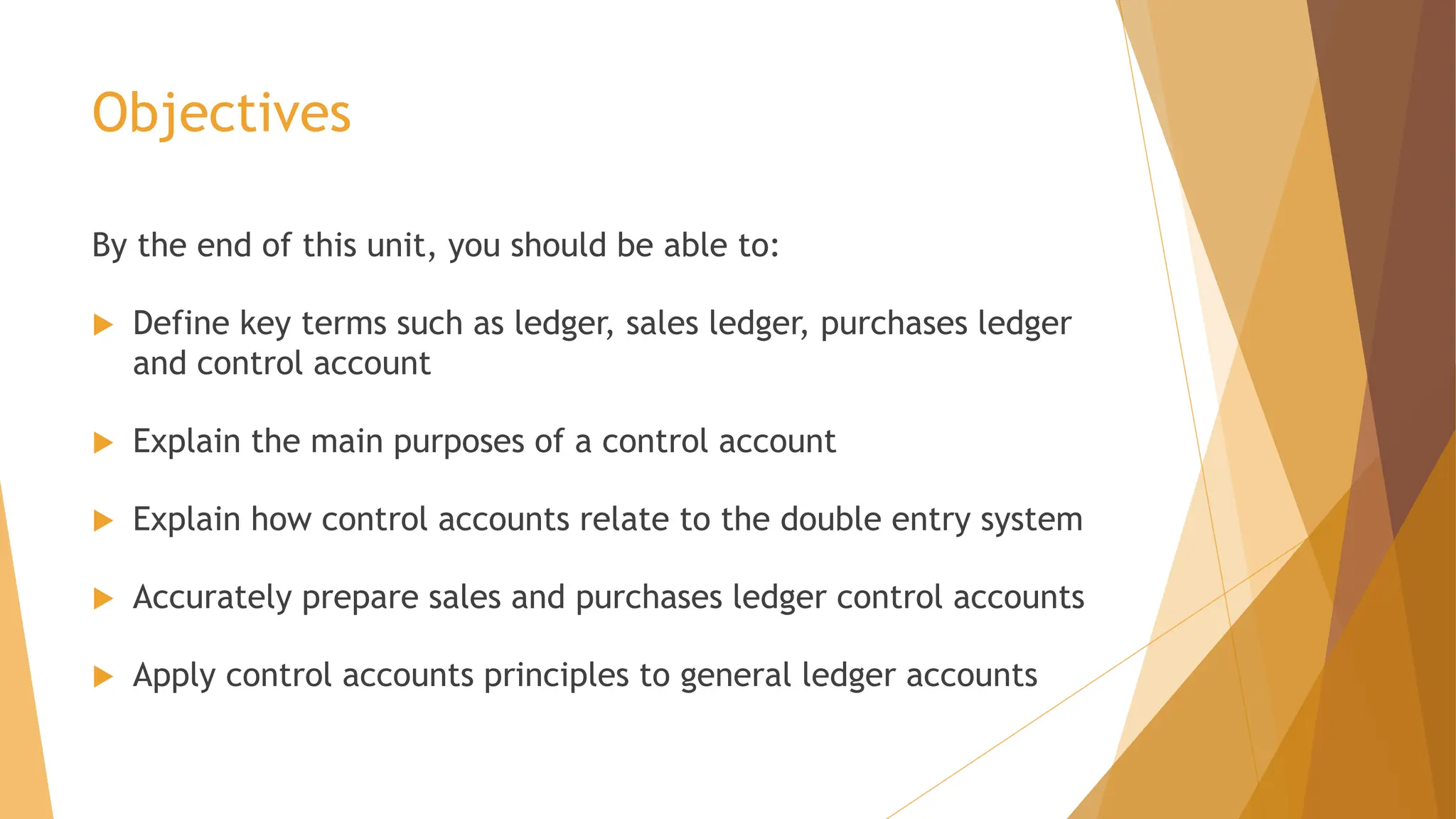 Objectives
By the end of this unit, you should be able to:
 Define key terms such as ledger, sales ledger, purchases ledger
and control account
 Explain the main purposes of a control account
 Explain how control accounts relate to the double entry system
 Accurately prepare sales and purchases ledger control accounts
 Apply control accounts principles to general ledger accounts
 