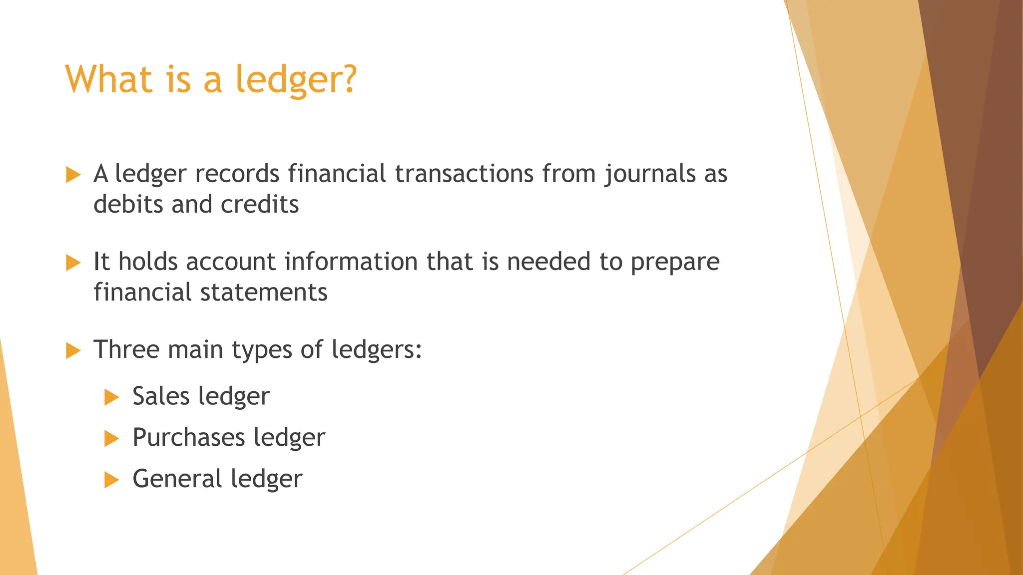 What is a ledger?
 A ledger records financial transactions from journals as
debits and credits
 It holds account information that is needed to prepare
financial statements
 Three main types of ledgers:
 Sales ledger
 Purchases ledger
 General ledger
 