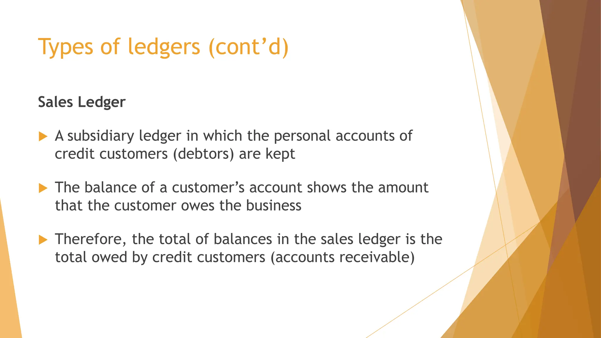 Types of ledgers (cont’d)
Sales Ledger
 A subsidiary ledger in which the personal accounts of
credit customers (debtors) are kept
 The balance of a customer’s account shows the amount
that the customer owes the business
 Therefore, the total of balances in the sales ledger is the
total owed by credit customers (accounts receivable)
 