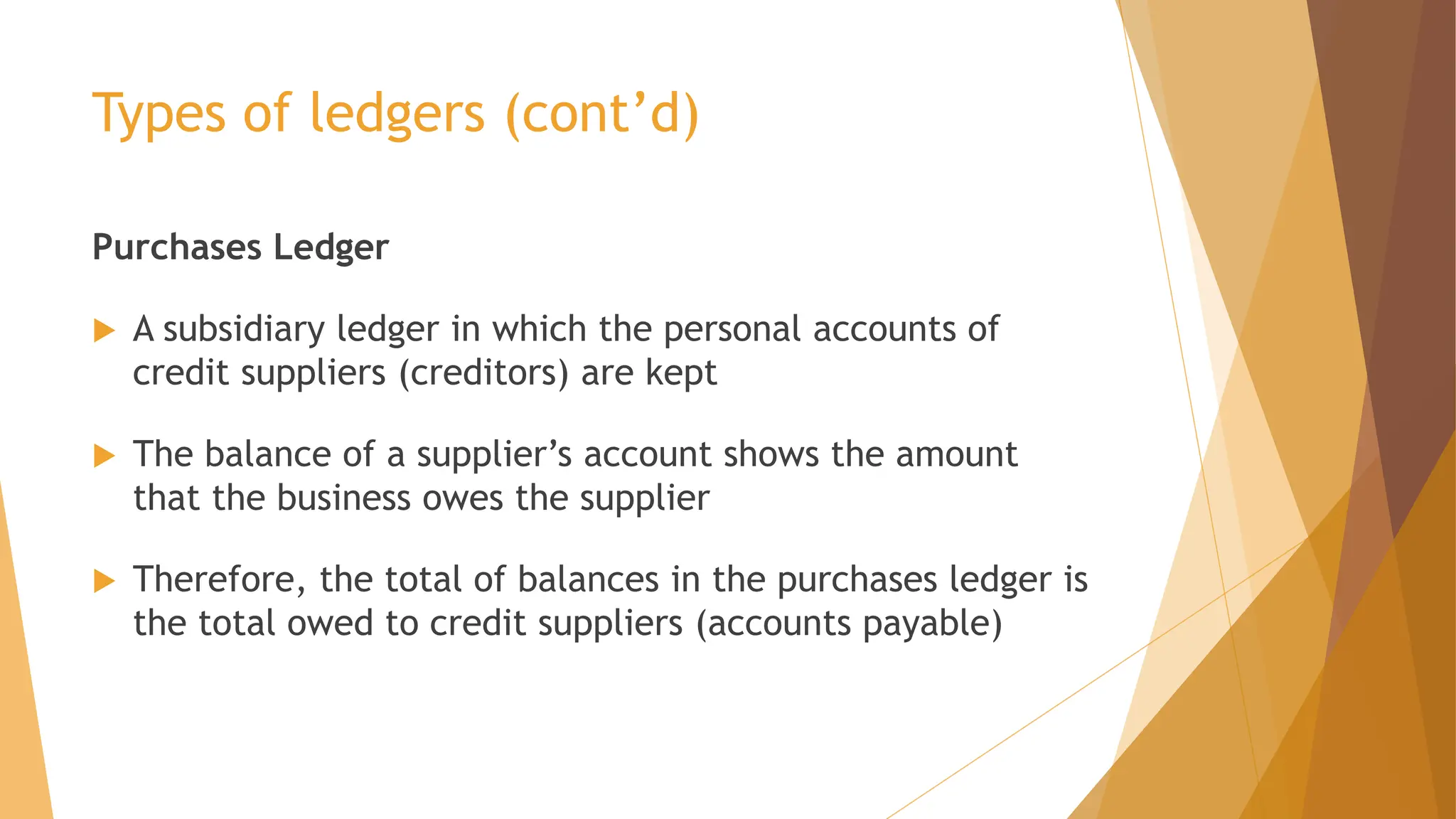 Types of ledgers (cont’d)
Purchases Ledger
 A subsidiary ledger in which the personal accounts of
credit suppliers (creditors) are kept
 The balance of a supplier’s account shows the amount
that the business owes the supplier
 Therefore, the total of balances in the purchases ledger is
the total owed to credit suppliers (accounts payable)
 