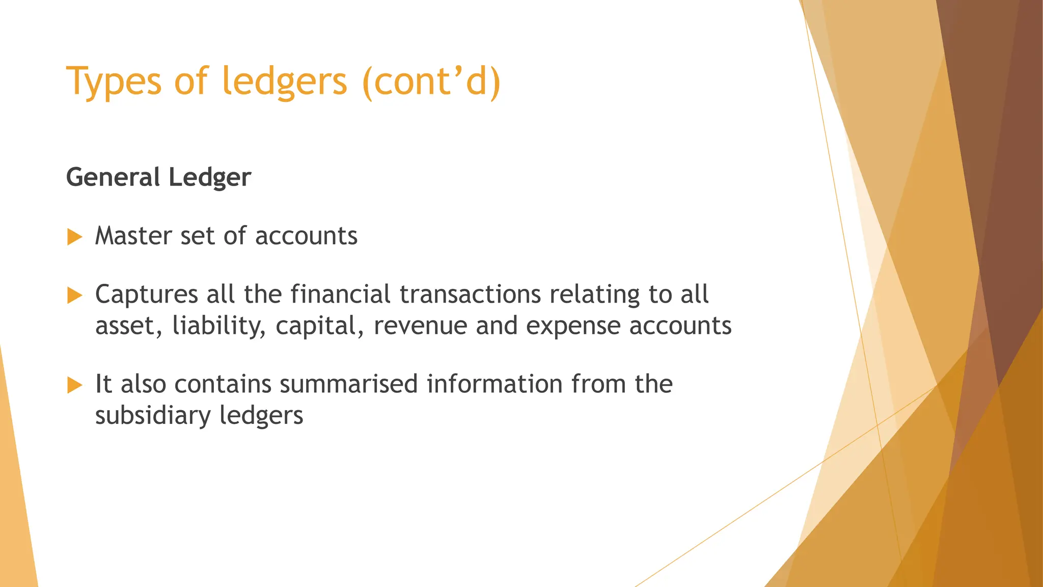 Types of ledgers (cont’d)
General Ledger
 Master set of accounts
 Captures all the financial transactions relating to all
asset, liability, capital, revenue and expense accounts
 It also contains summarised information from the
subsidiary ledgers
 