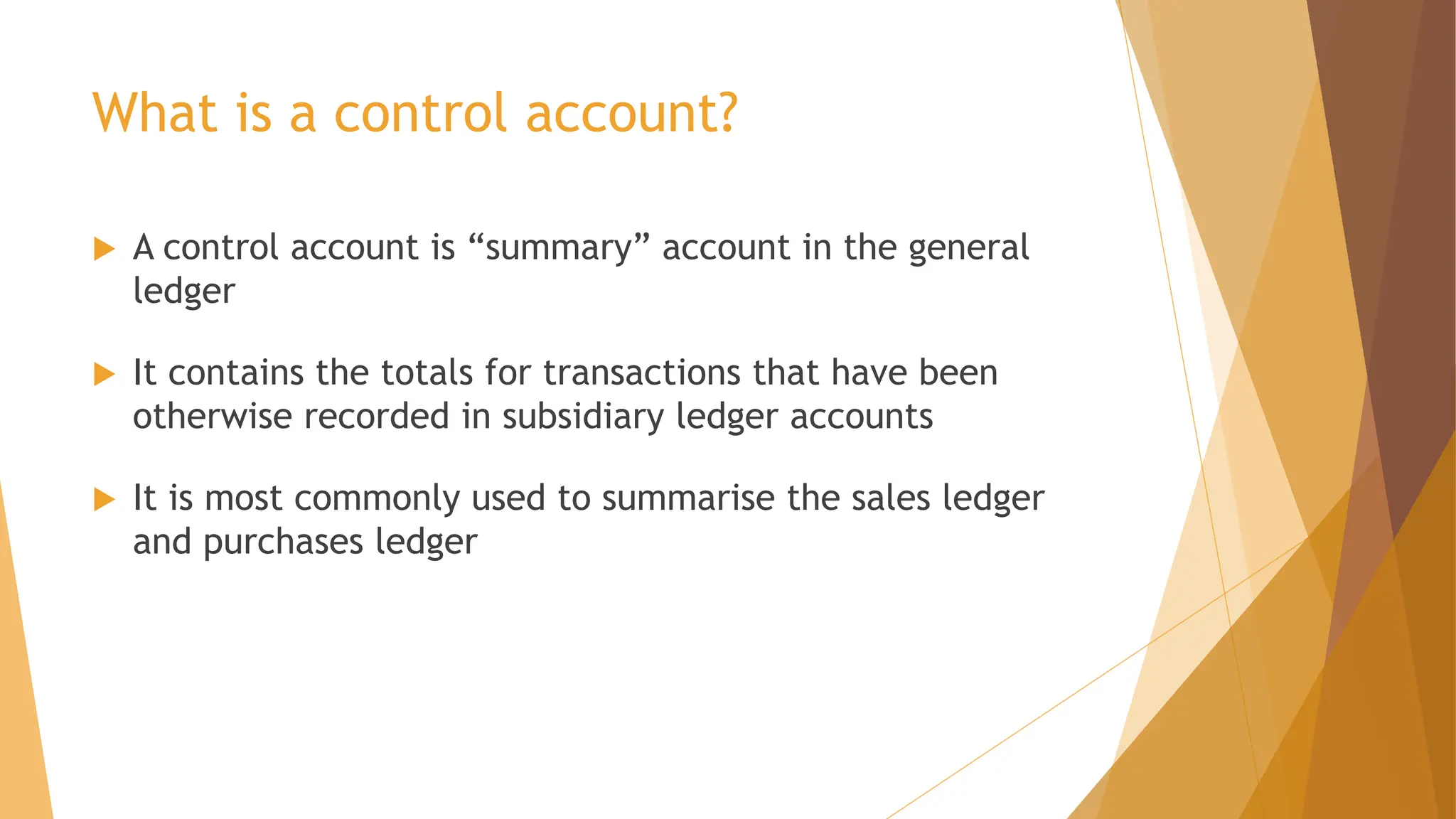 What is a control account?
 A control account is “summary” account in the general
ledger
 It contains the totals for transactions that have been
otherwise recorded in subsidiary ledger accounts
 It is most commonly used to summarise the sales ledger
and purchases ledger
 