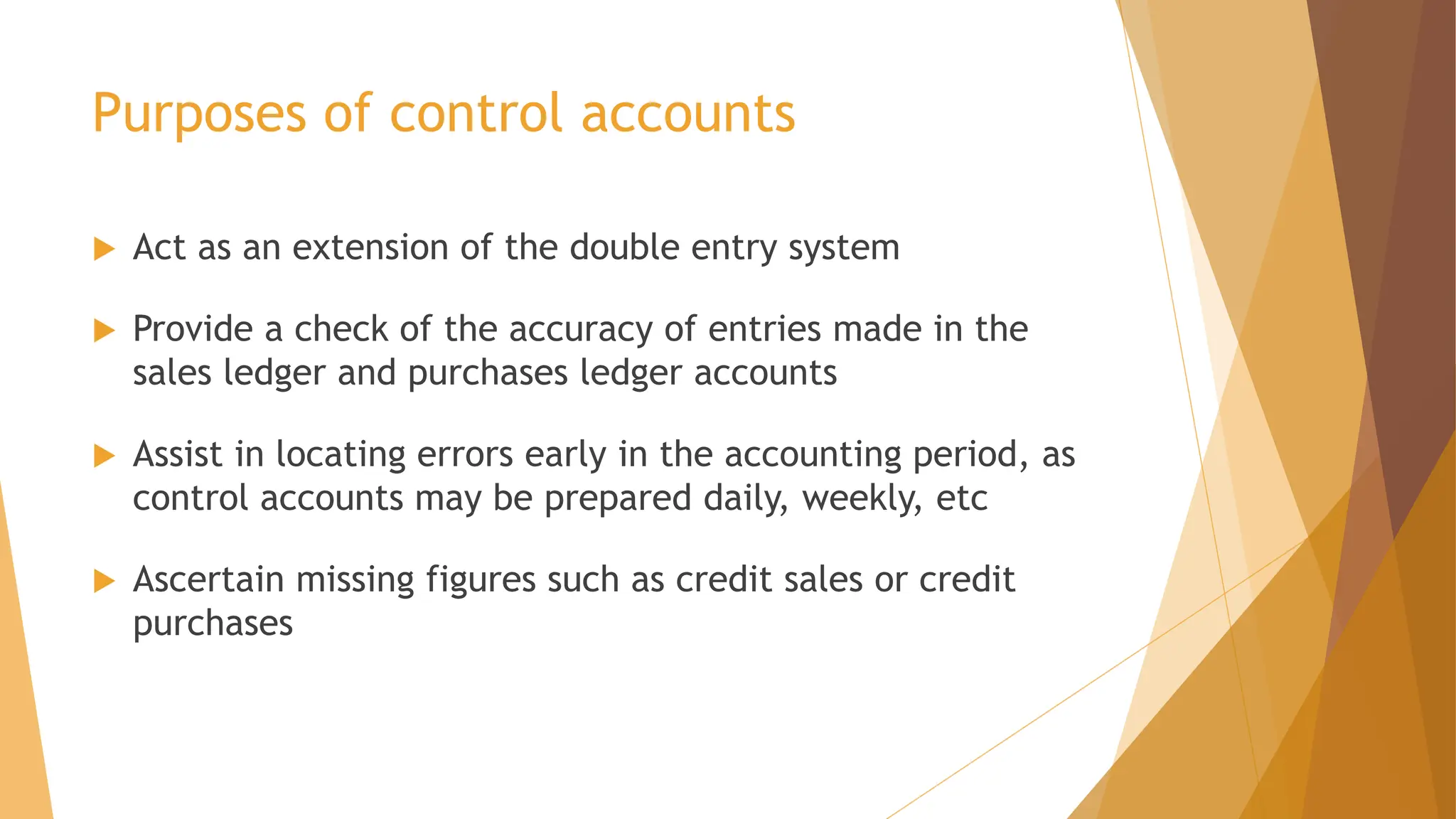Purposes of control accounts
 Act as an extension of the double entry system
 Provide a check of the accuracy of entries made in the
sales ledger and purchases ledger accounts
 Assist in locating errors early in the accounting period, as
control accounts may be prepared daily, weekly, etc
 Ascertain missing figures such as credit sales or credit
purchases
 