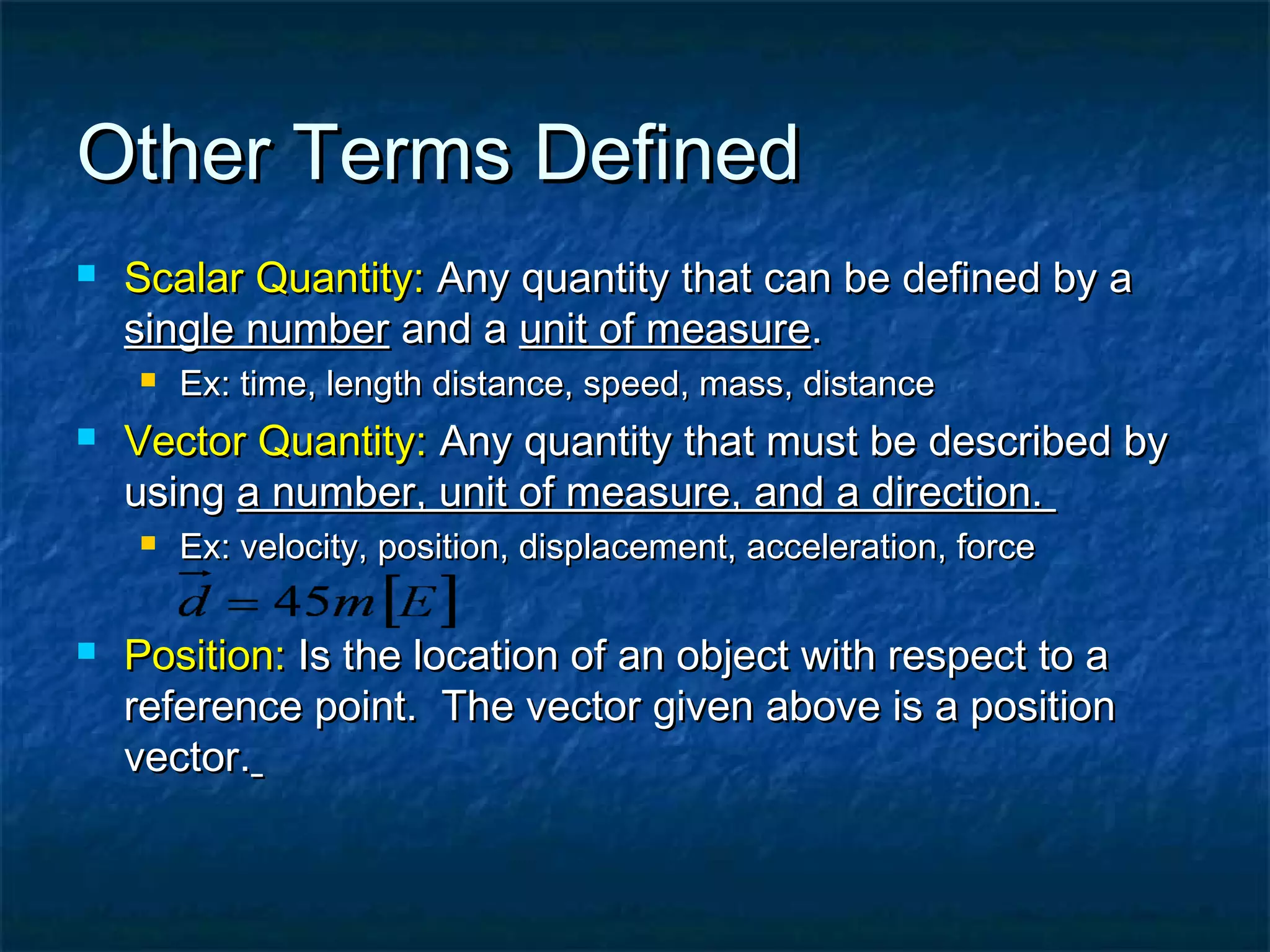 Other Terms DefinedOther Terms Defined
 Scalar Quantity:Scalar Quantity: Any quantity that can be defined by aAny quantity that can be defined by a
single numbersingle number and aand a unit of measureunit of measure..
 Ex: time, length distance, speed, mass, distanceEx: time, length distance, speed, mass, distance
 Vector Quantity:Vector Quantity: Any quantity that must be described byAny quantity that must be described by
usingusing a number, unit of measure, and a direction.a number, unit of measure, and a direction.
 Ex: velocity, position, displacement, acceleration, forceEx: velocity, position, displacement, acceleration, force
 Position:Position: Is the location of an object with respect to aIs the location of an object with respect to a
reference point. The vector given above is a positionreference point. The vector given above is a position
vector.vector.
 