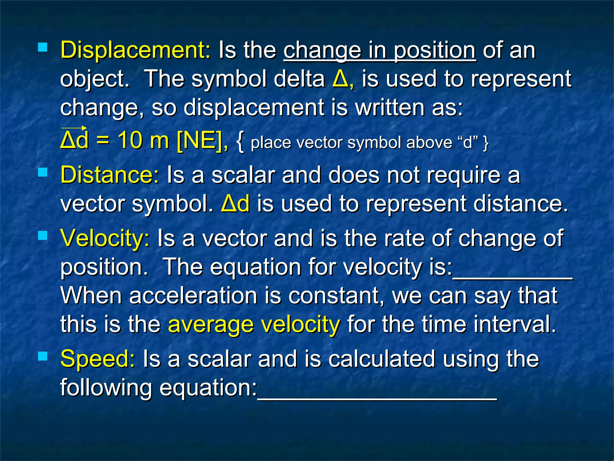  Displacement:Displacement: Is theIs the change in positionchange in position of anof an
object. The symbol deltaobject. The symbol delta ΔΔ,, is used to representis used to represent
change, so displacement is written as:change, so displacement is written as:
ΔΔd = 10 m [NE],d = 10 m [NE], {{ place vector symbol above “d” }place vector symbol above “d” }
 Distance:Distance: Is a scalar and does not require aIs a scalar and does not require a
vector symbol.vector symbol. ΔΔdd is used to represent distance.is used to represent distance.
 Velocity:Velocity: Is a vector and is the rate of change ofIs a vector and is the rate of change of
position. The equation for velocity is:_________position. The equation for velocity is:_________
When acceleration is constant, we can say thatWhen acceleration is constant, we can say that
this is thethis is the average velocityaverage velocity for the time interval.for the time interval.
 Speed:Speed: Is a scalar and is calculated using theIs a scalar and is calculated using the
following equation:__________________following equation:__________________
 