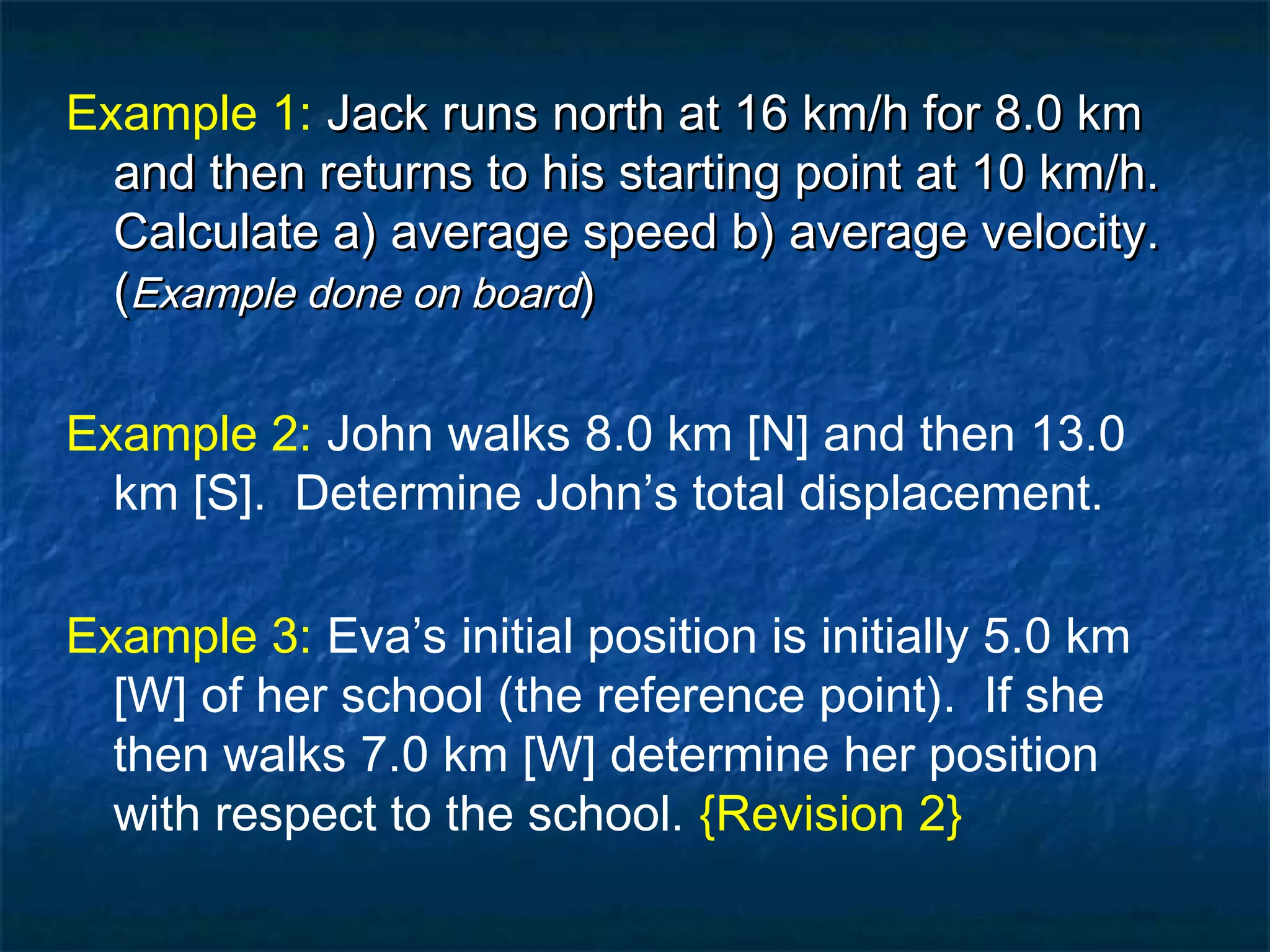Example 1: Jack runs north at 16 km/h for 8.0 kmJack runs north at 16 km/h for 8.0 km
and then returns to his starting point at 10 km/h.and then returns to his starting point at 10 km/h.
Calculate a) average speed b) average velocity.Calculate a) average speed b) average velocity.
((Example done on boardExample done on board))
Example 2: John walks 8.0 km [N] and then 13.0
km [S]. Determine John’s total displacement.
Example 3: Eva’s initial position is initially 5.0 km
[W] of her school (the reference point). If she
then walks 7.0 km [W] determine her position
with respect to the school. {Revision 2}
 