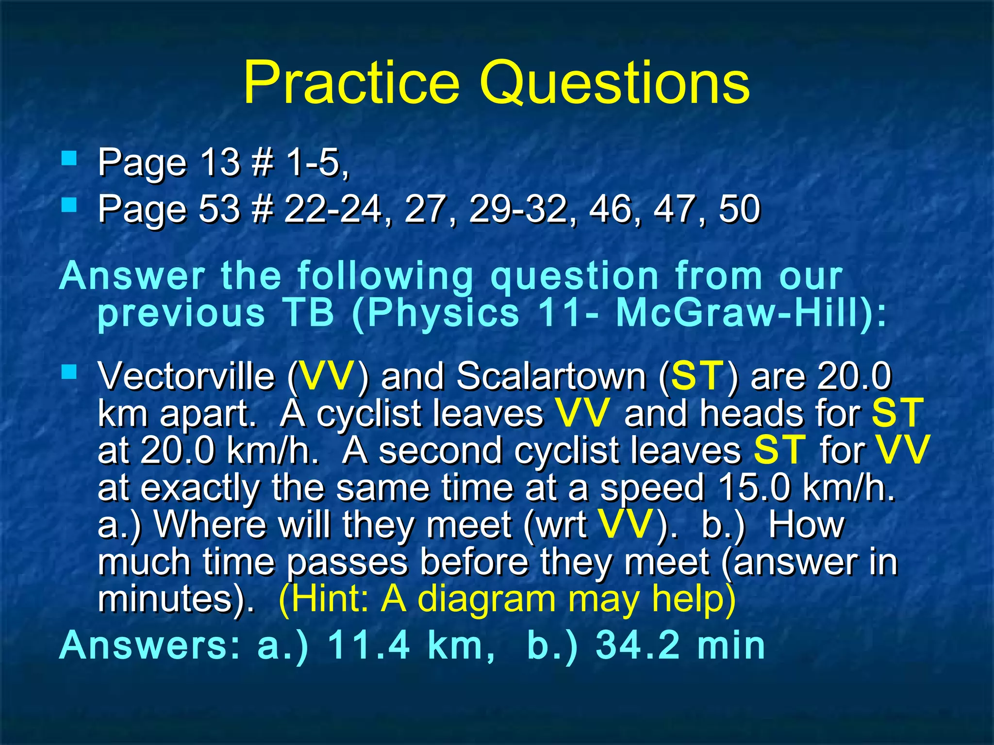 Practice Questions
 Page 13 # 1-5,Page 13 # 1-5,
 Page 53 # 22-24, 27, 29-32, 46, 47, 50Page 53 # 22-24, 27, 29-32, 46, 47, 50
Answer the following question from our
previous TB (Physics 11- McGraw-Hill):
 Vectorville (Vectorville (VV) and Scalartown () and Scalartown (ST) are 20.0) are 20.0
km apart. A cyclist leaveskm apart. A cyclist leaves VV and heads forand heads for ST
at 20.0 km/h. A second cyclist leavesat 20.0 km/h. A second cyclist leaves ST forfor VV
at exactly the same time at a speed 15.0 km/h.at exactly the same time at a speed 15.0 km/h.
a.) Where will they meet (wrta.) Where will they meet (wrt VV). b.) How). b.) How
much time passes before they meet (answer inmuch time passes before they meet (answer in
minutes).minutes). (Hint: A diagram may help)
Answers: a.) 11.4 km, b.) 34.2 min
 
