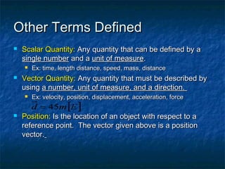 Other Terms DefinedOther Terms Defined
 Scalar Quantity:Scalar Quantity: Any quantity that can be defined by aAny quantity that can be defined by a
single numbersingle number and aand a unit of measureunit of measure..
 Ex: time, length distance, speed, mass, distanceEx: time, length distance, speed, mass, distance
 Vector Quantity:Vector Quantity: Any quantity that must be described byAny quantity that must be described by
usingusing a number, unit of measure, and a direction.a number, unit of measure, and a direction.
 Ex: velocity, position, displacement, acceleration, forceEx: velocity, position, displacement, acceleration, force
 Position:Position: Is the location of an object with respect to aIs the location of an object with respect to a
reference point. The vector given above is a positionreference point. The vector given above is a position
vector.vector.
 