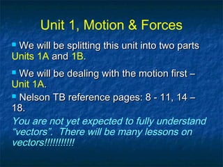 Unit 1, Motion & Forces
 We will be splitting this unit into two partsWe will be splitting this unit into two parts
Units 1A andand 1B..
 We will be dealing with the motion first –We will be dealing with the motion first –
Unit 1A..
 Nelson TB reference pages: 8 - 11, 14 –Nelson TB reference pages: 8 - 11, 14 –
18.18.
You are not yet expected to fully understand
“vectors”. There will be many lessons on
vectors!!!!!!!!!!!
 