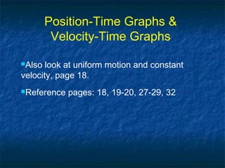 Position-Time Graphs &
Velocity-Time Graphs
Also look at uniform motion and constant
velocity, page 18.
Reference pages: 18, 19-20, 27-29, 32
 