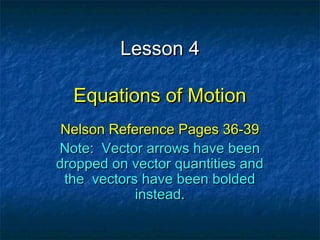 Lesson 4Lesson 4
Equations of MotionEquations of Motion
Nelson Reference Pages 36-39Nelson Reference Pages 36-39
Note: Vector arrows have beenNote: Vector arrows have been
dropped on vector quantities anddropped on vector quantities and
the vectors have been boldedthe vectors have been bolded
instead.instead.
 