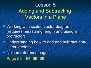 Lesson 5
Adding and Subtracting
Vectors in a Plane
 Working with scaled vector diagramsWorking with scaled vector diagrams
(requires measuring length and using a(requires measuring length and using a
protractor)protractor)
 Understanding how to add and subtract non-Understanding how to add and subtract non-
linear vectors.linear vectors.
 Nelson reference pages:Nelson reference pages:
Page 58 – 64, 66- 68
 
