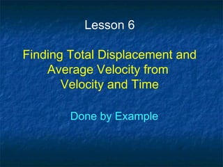 Lesson 6
Finding Total Displacement and
Average Velocity from
Velocity and Time
Done by Example
 
