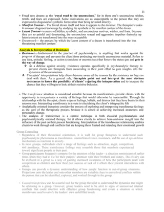 11
• Freud sees dreams as the “royal road to the unconscious,” for in them one’s unconscious wishes,
needs, and fears are expressed. Some motivations are so unacceptable to the person that they are
expressed in disguised or symbolic form rather than being revealed directly.
• Manifest Content— The literal dream itself and how it appears to the dreamer. The therapist’s taskis
to uncover disguised meanings by studying the symbols in the manifest content of the dream
• Latent Content—consists of hidden, symbolic, and unconscious motives, wishes, and fears. Because
they are so painful and threatening, the unconscious sexual and aggressive impulses thatmake up
latent content are transformed into the more acceptable
• Dreamwork— the process by which the latent content of a dream is transformed into the less
threatening manifest content
Analysis & Interpretation of Resistance
• Resistance—fundamental to the practice of psychoanalysis, is anything that works against the
progress of therapy and prevents the client from producing previously unconscious material. Refers to
any idea, attitude, feeling, or action (conscious or unconscious) that fosters the status quo and gets in
the way of change.
 As a defense against anxiety, resistance operates specifically in psychoanalytic therapy to
prevent clients and therapists from succeeding in their joint effort to gain insights into the
dynamics of theunconscious.
 Therapists’ interpretations help clients become aware of the reasons for the resistance so they can
deal with them. As a general rule, therapists point out and interpret the most obvious
resistances to lessen the possibility of clients’ rejecting the interpretation and to increase the
chance that they willbegin to look at their resistive behavior.
• The transference situation is considered valuable because its manifestations provide clients with the
opportunity to reexperience a variety of feelings that would otherwise be inaccessible. Through the
relationship with the therapist, clients express feelings, beliefs, and desires that they have buried in their
unconscious. Interpreting transference is a route to elucidating the client’s intrapsychic life
• Analytically oriented therapists consider the process of exploring and interpreting transference feelings
as the core of the therapeutic process because it is aimed at achieving increased awareness and
personality change.
• The analysis of transference is a central technique in both classical psychoanalysis and
psychoanalytically oriented therapy, for it allows clients to achieve here-and-now insight into the
influence of the past on their present functioning. Interpretation of the transference relationship enables
clients to work through old conflicts that are keeping them fixated and retarding their emotional growth
Group Counseling
• Regardless of their theoretical orientation, it is well for group therapists to understand such
psychoanalytic phenomena as transference, countertransference, resistance, and the use of ego-defense
mechanisms as reactions to anxiety.
• In most groups, individuals elicit a range of feelings such as attraction, anger, competition,
and avoidance. These transference feelings may resemble those that members experienced
toward significant people in their past.
• Group participants frequently compete for the attention of the leader—a situation reminiscent of earlier
times when they had to vie for their parents’ attention with their brothers and sisters. This rivalry can
be explored in a group as a way of gaining increased awareness of how the participants dealt with
competition as children and how their past success or lack of it affects their present interactions with
others.
• Groups can provide a dynamic understanding of how people function in out-of-group situations.
Projections onto the leader and onto other members are valuable clues to unresolved conflicts within
the person that can be identified, explored, and worked through in the group.
• Countertransference can be a useful tool for the group therapist to understand the dynamics that might
be operating in a group. However, group leaders need to be alert to signs of unresolved internal
conflicts that could interfere with effective group functioning and create a situation in which
membersare used to satisfy the leaders’ own unfulfilled needs
 
