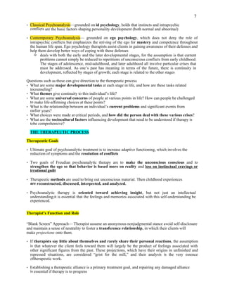 7
• Classical Psychoanalysis—grounded on id psychology, holds that instincts and intrapsychic
conflicts are the basic factors shaping personality development (both normal and abnormal)
• Contemporary Psychoanalysis— grounded on ego psychology, which does not deny the role of
intrapsychic conflicts but emphasizes the striving of the ego for mastery and competence throughout
the human life span. Ego psychology therapists assist clients in gaining awareness of their defenses and
help them develop better ways of coping with these defenses
 deals with both the early and the later developmental stages, for the assumption is that current
problems cannot simply be reduced to repetitions of unconscious conflicts from early childhood.
The stages of adolescence, mid-adulthood, and later adulthood all involve particular crises that
must be addressed. As one’s past has meaning in terms of the future, there is continuity in
development, reflected by stages of growth; each stage is related to the other stages
Questions such as these can give direction to the therapeutic process
• What are some major developmental tasks at each stage in life, and how are these tasks related
tocounseling?
• What themes give continuity to this individual’s life?
• What are some universal concerns of people at various points in life? How can people be challenged
to make life-affirming choices at these points?
• What is the relationship between an individual’s current problems and significant events from
earlier years?
• What choices were made at critical periods, and how did the person deal with these various crises?
• What are the sociocultural factors influencing development that need to be understood if therapy is
tobe comprehensive?
THE THERAPEUTIC PROCESS
Therapeutic Goals
• Ultimate goal of psychoanalytic treatment is to increase adaptive functioning, which involves the
reduction of symptoms and the resolution of conflicts
• Two goals of Freudian psychoanalytic therapy are to make the unconscious conscious and to
strengthen the ego so that behavior is based more on reality and less on instinctual cravings or
irrational guilt
• Therapeutic methods are used to bring out unconscious material. Then childhood experiences
are reconstructed, discussed, interpreted, and analyzed.
• Psychoanalytic therapy is oriented toward achieving insight, but not just an intellectual
understanding;it is essential that the feelings and memories associated with this self-understanding be
experienced.
Therapist’s Function and Role
“Blank Screen” Approach— Therapist assume an anonymous nonjudgmental stance avoid self-disclosure
and maintain a sense of neutrality to foster a transference relationship, in which their clients will
make projections onto them.
• If therapists say little about themselves and rarely share their personal reactions, the assumption
is that whatever the client feels toward them will largely be the product of feelings associated with
other significant figures from the past. These projections, which have their origins in unfinished and
repressed situations, are considered “grist for the mill,” and their analysis is the very essence
oftherapeutic work.
• Establishing a therapeutic alliance is a primary treatment goal, and repairing any damaged alliance
is essential if therapy is to progress
 