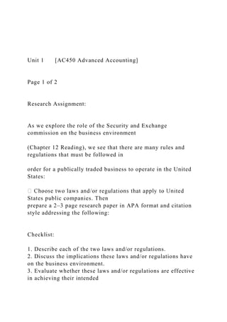 Unit 1 [AC450 Advanced Accounting]
Page 1 of 2
Research Assignment:
As we explore the role of the Security and Exchange
commission on the business environment
(Chapter 12 Reading), we see that there are many rules and
regulations that must be followed in
order for a publically traded business to operate in the United
States:
States public companies. Then
prepare a 2–3 page research paper in APA format and citation
style addressing the following:
Checklist:
1. Describe each of the two laws and/or regulations.
2. Discuss the implications these laws and/or regulations have
on the business environment.
3. Evaluate whether these laws and/or regulations are effective
in achieving their intended
 