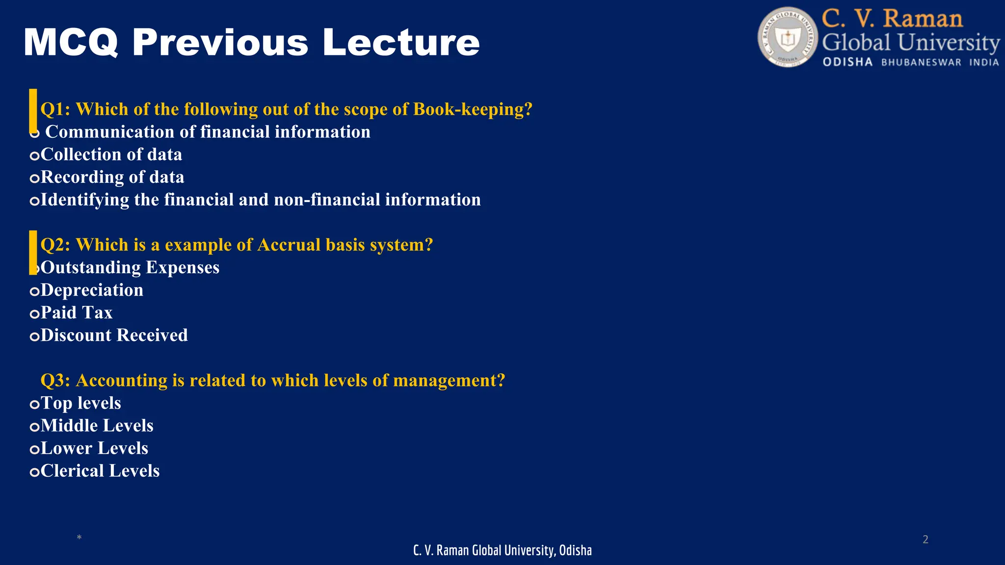 C. V. Raman Global University, Odisha
* 2
MCQ Previous Lecture
Q1: Which of the following out of the scope of Book-keeping?
o Communication of financial information
oCollection of data
oRecording of data
oIdentifying the financial and non-financial information
Q2: Which is a example of Accrual basis system?
oOutstanding Expenses
oDepreciation
oPaid Tax
oDiscount Received
Q3: Accounting is related to which levels of management?
oTop levels
oMiddle Levels
oLower Levels
oClerical Levels
 