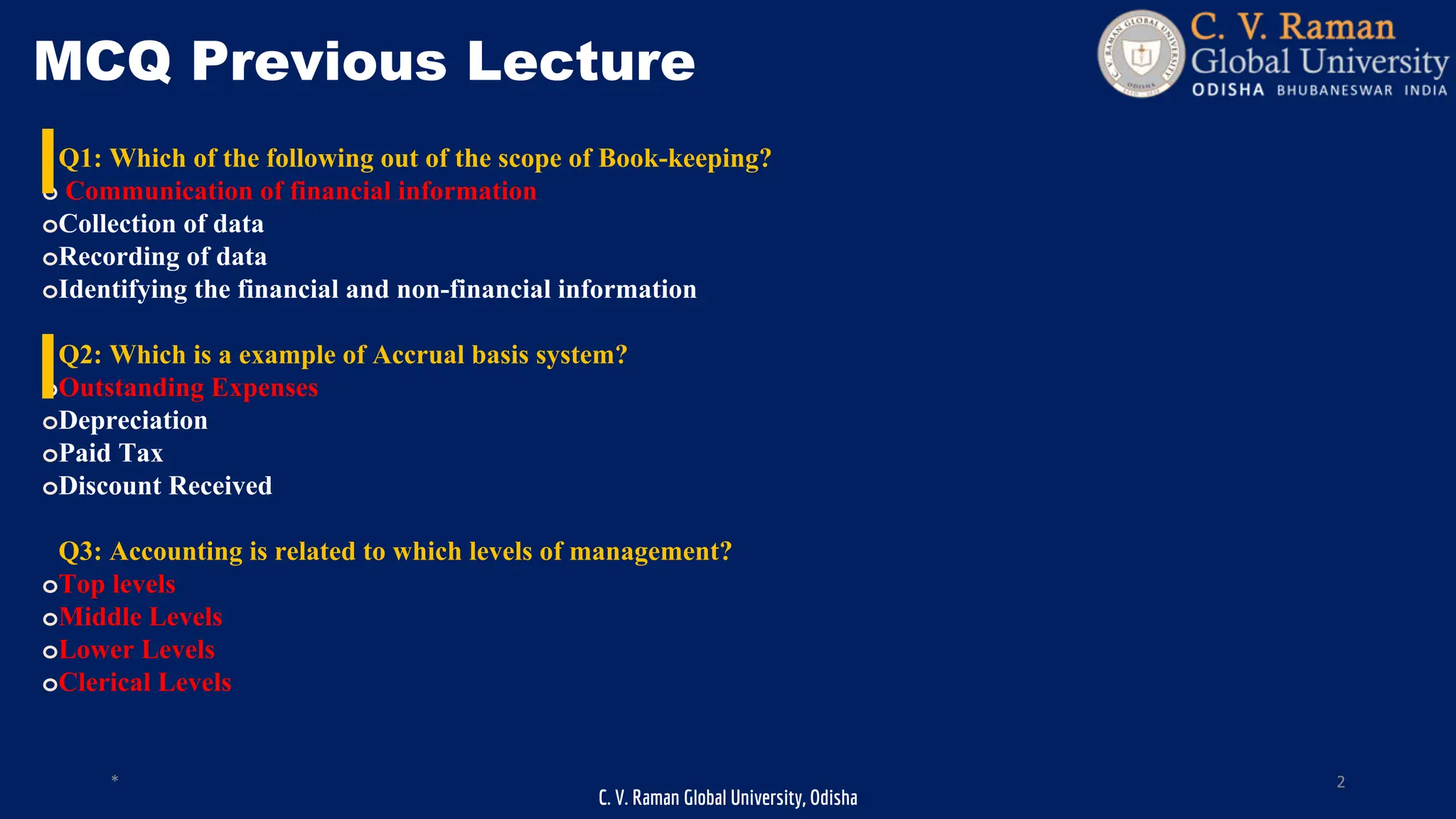C. V. Raman Global University, Odisha
* 2
MCQ Previous Lecture
Q1: Which of the following out of the scope of Book-keeping?
o Communication of financial information
oCollection of data
oRecording of data
oIdentifying the financial and non-financial information
Q2: Which is a example of Accrual basis system?
oOutstanding Expenses
oDepreciation
oPaid Tax
oDiscount Received
Q3: Accounting is related to which levels of management?
oTop levels
oMiddle Levels
oLower Levels
oClerical Levels
 