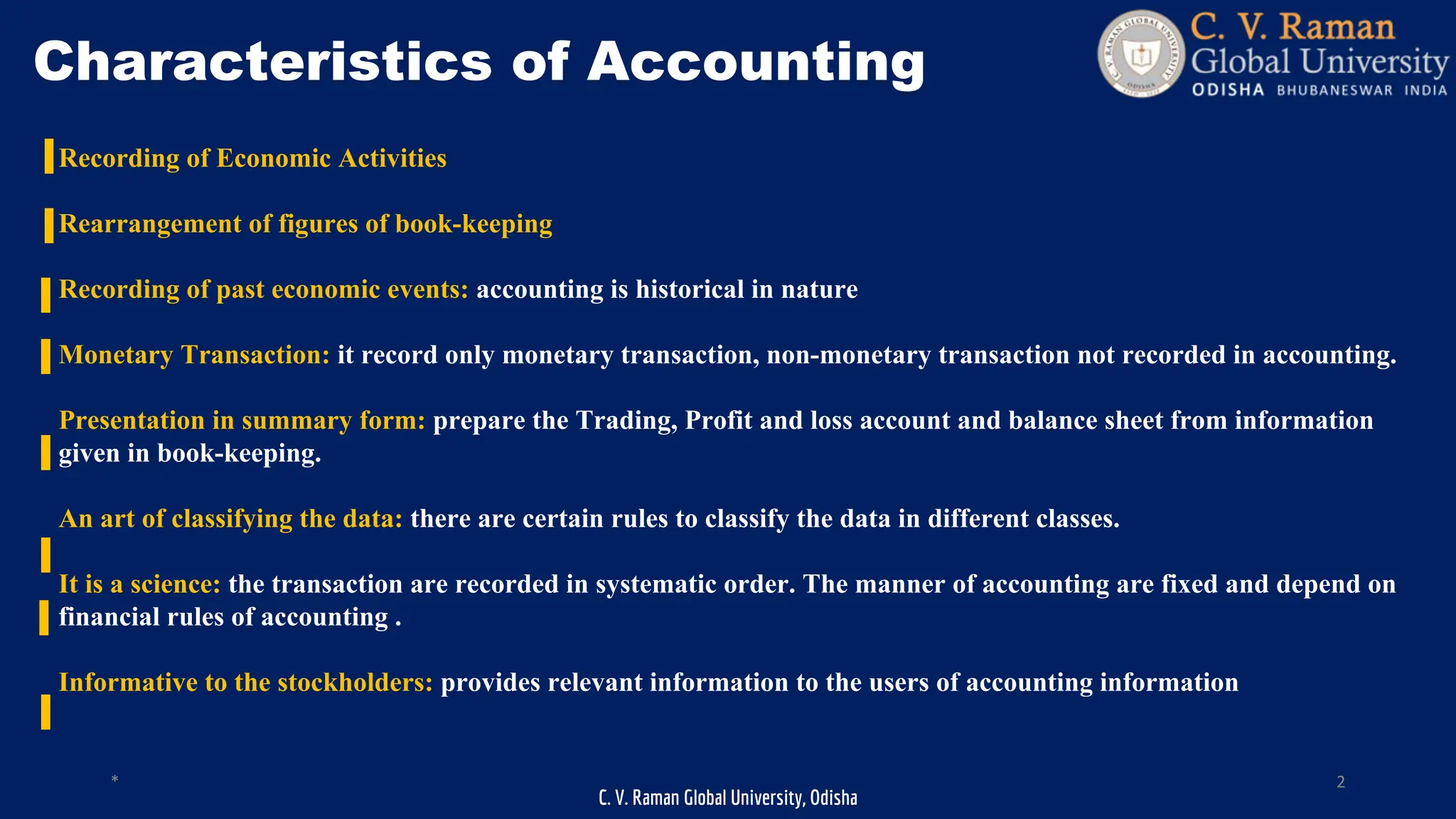 C. V. Raman Global University, Odisha
* 2
Characteristics of Accounting
Recording of Economic Activities
Rearrangement of figures of book-keeping
Recording of past economic events: accounting is historical in nature
Monetary Transaction: it record only monetary transaction, non-monetary transaction not recorded in accounting.
Presentation in summary form: prepare the Trading, Profit and loss account and balance sheet from information
given in book-keeping.
An art of classifying the data: there are certain rules to classify the data in different classes.
It is a science: the transaction are recorded in systematic order. The manner of accounting are fixed and depend on
financial rules of accounting .
Informative to the stockholders: provides relevant information to the users of accounting information
 