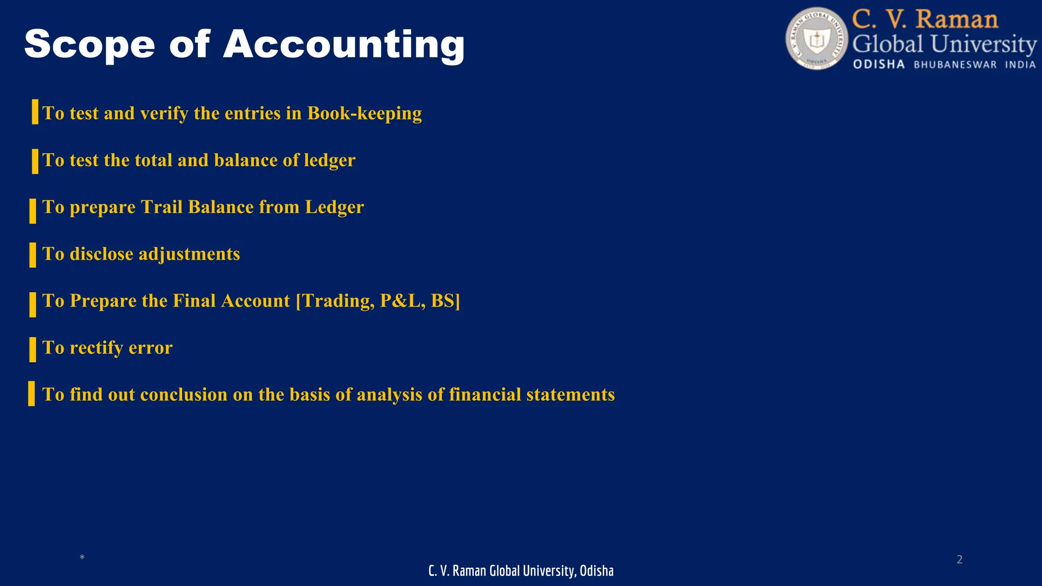 C. V. Raman Global University, Odisha
* 2
Scope of Accounting
To test and verify the entries in Book-keeping
To test the total and balance of ledger
To prepare Trail Balance from Ledger
To disclose adjustments
To Prepare the Final Account [Trading, P&L, BS]
To rectify error
To find out conclusion on the basis of analysis of financial statements
 