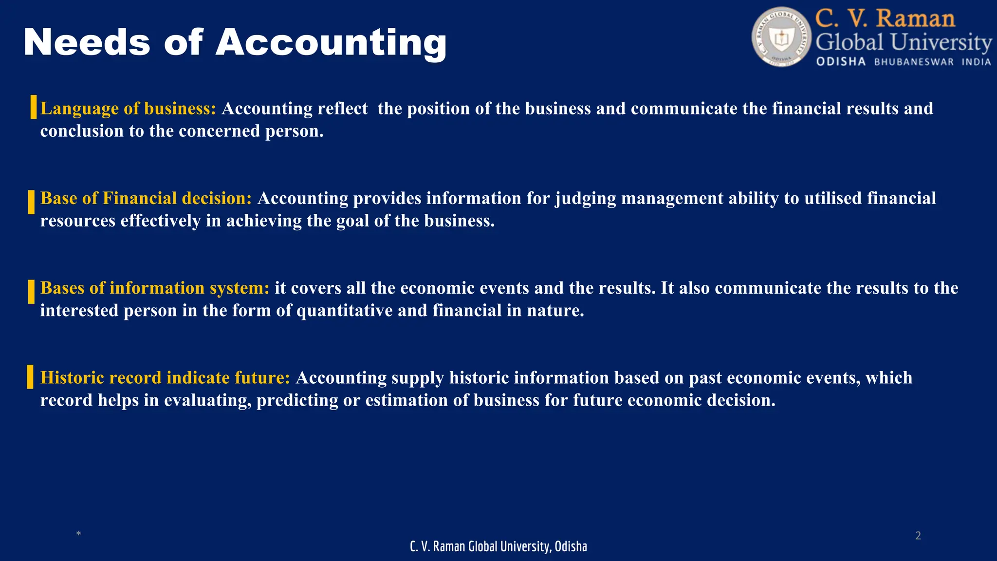 C. V. Raman Global University, Odisha
* 2
Needs of Accounting
Language of business: Accounting reflect the position of the business and communicate the financial results and
conclusion to the concerned person.
Base of Financial decision: Accounting provides information for judging management ability to utilised financial
resources effectively in achieving the goal of the business.
Bases of information system: it covers all the economic events and the results. It also communicate the results to the
interested person in the form of quantitative and financial in nature.
Historic record indicate future: Accounting supply historic information based on past economic events, which
record helps in evaluating, predicting or estimation of business for future economic decision.
 