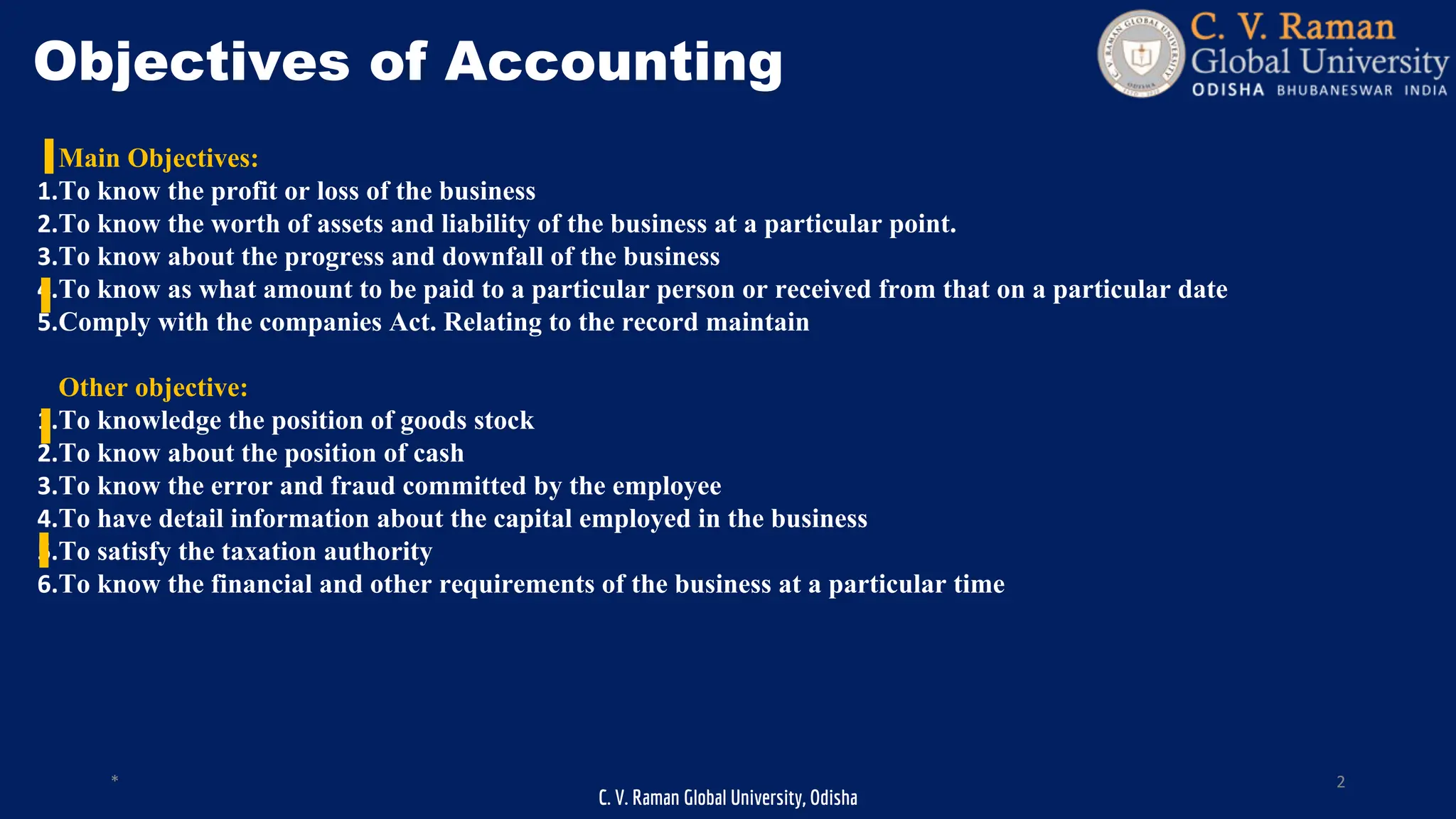 C. V. Raman Global University, Odisha
* 2
Objectives of Accounting
Main Objectives:
1.To know the profit or loss of the business
2.To know the worth of assets and liability of the business at a particular point.
3.To know about the progress and downfall of the business
4.To know as what amount to be paid to a particular person or received from that on a particular date
5.Comply with the companies Act. Relating to the record maintain
Other objective:
1.To knowledge the position of goods stock
2.To know about the position of cash
3.To know the error and fraud committed by the employee
4.To have detail information about the capital employed in the business
5.To satisfy the taxation authority
6.To know the financial and other requirements of the business at a particular time
 