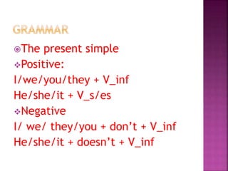 The present simple
Positive:
I/we/you/they + V_inf
He/she/it + V_s/es
Negative
I/ we/ they/you + don’t + V_inf
He/she/it + doesn’t + V_inf