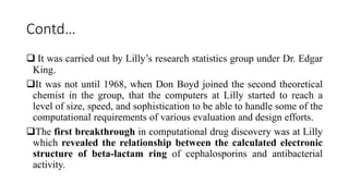 Contd…
 It was carried out by Lilly’s research statistics group under Dr. Edgar
King.
It was not until 1968, when Don Boyd joined the second theoretical
chemist in the group, that the computers at Lilly started to reach a
level of size, speed, and sophistication to be able to handle some of the
computational requirements of various evaluation and design efforts.
The first breakthrough in computational drug discovery was at Lilly
which revealed the relationship between the calculated electronic
structure of beta-lactam ring of cephalosporins and antibacterial
activity.
 