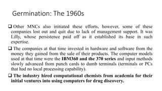 Germination: The 1960s
 Other MNCs also initiated these efforts, however, some of these
companies lost out and quit due to lack of management support. It was
Lilly, whose persistence paid off as it established its base in such
expertise.
 The companies at that time invested in hardware and software from the
money they gained from the sale of their products. The computer models
used at that time were the IBM360 and the 370 series and input methods
slowly advanced from punch cards to dumb terminals (terminals or PCs
that had no local processing capability).
 The industry hired computational chemists from academia for their
initial ventures into using computers for drug discovery.
 