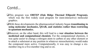 Contd…
This program was ORTEP (Oak Ridge Thermal Ellipsoid Program),
which was the first widely used program for (non-interactive) molecular
graphics.
With these developments the pharmaceutical industry began transitioning to
using molecular mechanics, QSAR, and statistics rather than restricting
to quantum mechanics.
However, on the other hand, this will lead to a war situation between the
medicinal and computational chemists. For the computational chemists, it
was quite easier to change a nitrogen atom to carbon or any other element or
to attach a subsistent at any position in whatever stereochemistry would make
the compound more active. Computationally, it was easy to change a six-
member ring to a five-member ring and so on.
 