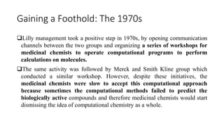 Gaining a Foothold: The 1970s
Lilly management took a positive step in 1970s, by opening communication
channels between the two groups and organizing a series of workshops for
medicinal chemists to operate computational programs to perform
calculations on molecules.
The same activity was followed by Merck and Smith Kline group which
conducted a similar workshop. However, despite these initiatives, the
medicinal chemists were slow to accept this computational approach
because sometimes the computational methods failed to predict the
biologically active compounds and therefore medicinal chemists would start
dismissing the idea of computational chemistry as a whole.
 