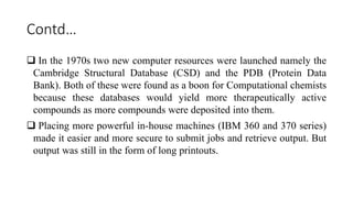 Contd…
 In the 1970s two new computer resources were launched namely the
Cambridge Structural Database (CSD) and the PDB (Protein Data
Bank). Both of these were found as a boon for Computational chemists
because these databases would yield more therapeutically active
compounds as more compounds were deposited into them.
 Placing more powerful in-house machines (IBM 360 and 370 series)
made it easier and more secure to submit jobs and retrieve output. But
output was still in the form of long printouts.
 