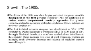 Growth: The 1980s
The decade of the 1980s was when the pharmaceutical companies noted the
development of the IBM personal computer (PC) for application of
various modern computational chemistry approaches like quantum
chemistry, molecular mechanics, molecular simulations, QSAR, statistics and
molecular graphics etc.
The first technical advances computer was development as VAX 11/780
computer by Digital Equipment Corporation (DEC) in 1979. Later in 1984,
the Apple Macintosh introduced a set of new standard of user friendliness to
the computer. These machines were great at word processing, graphics and
managing small laboratory databases and suddenly all medicinal chemists
took a liking to it.
 