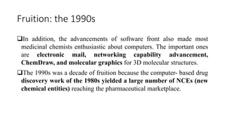 Fruition: the 1990s
In addition, the advancements of software front also made most
medicinal chemists enthusiastic about computers. The important ones
are electronic mail, networking capability advancement,
ChemDraw, and molecular graphics for 3D molecular structures.
The 1990s was a decade of fruition because the computer- based drug
discovery work of the 1980s yielded a large number of NCEs (new
chemical entities) reaching the pharmaceutical marketplace.
 