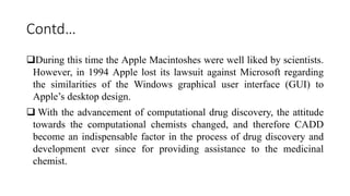 Contd…
During this time the Apple Macintoshes were well liked by scientists.
However, in 1994 Apple lost its lawsuit against Microsoft regarding
the similarities of the Windows graphical user interface (GUI) to
Apple’s desktop design.
 With the advancement of computational drug discovery, the attitude
towards the computational chemists changed, and therefore CADD
become an indispensable factor in the process of drug discovery and
development ever since for providing assistance to the medicinal
chemist.
 