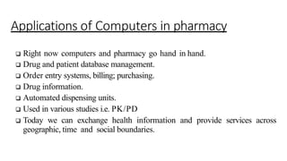Applications of Computers in pharmacy
 Right now computers and pharmacy go hand in hand.
 Drug and patient database management.
 Order entry systems, billing; purchasing.
 Drug information.
 Automated dispensing units.
 Used in various studies i.e. PK/PD
 Today we can exchange health information and provide services across
geographic, time and social boundaries.
 
