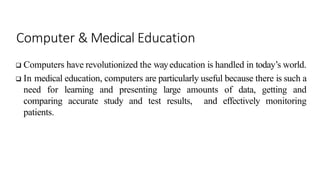 Computer & Medical Education
 Computers have revolutionized the wayeducation is handled in today’s world.
 In medical education, computers are particularly useful because there is such a
need for learning and presenting large amounts of data, getting and
comparing accurate study and test results, and effectively monitoring
patients.
 